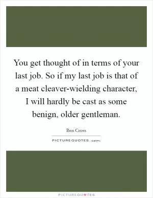 You get thought of in terms of your last job. So if my last job is that of a meat cleaver-wielding character, I will hardly be cast as some benign, older gentleman Picture Quote #1