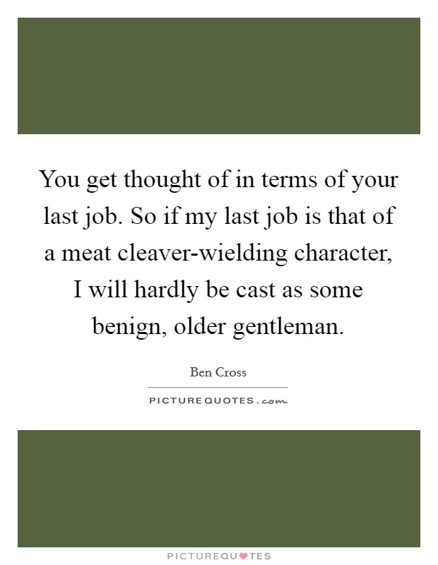 You get thought of in terms of your last job. So if my last job is that of a meat cleaver-wielding character, I will hardly be cast as some benign, older gentleman Picture Quote #1