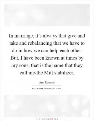 In marriage, it’s always that give and take and rebalancing that we have to do in how we can help each other. But, I have been known at times by my sons, that is the name that they call me-the Mitt stabilizer Picture Quote #1