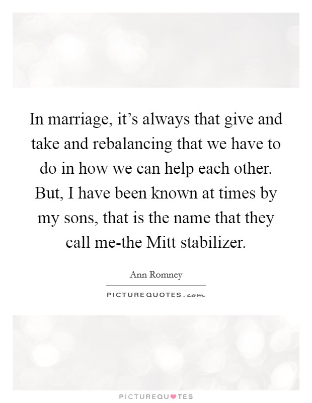 In marriage, it's always that give and take and rebalancing that we have to do in how we can help each other. But, I have been known at times by my sons, that is the name that they call me-the Mitt stabilizer Picture Quote #1