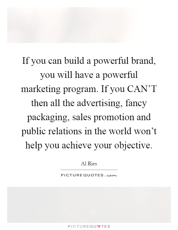 If you can build a powerful brand, you will have a powerful marketing program. If you CAN'T then all the advertising, fancy packaging, sales promotion and public relations in the world won't help you achieve your objective Picture Quote #1