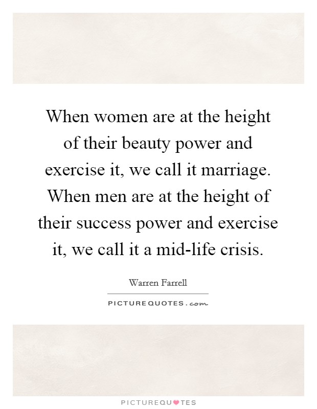 When women are at the height of their beauty power and exercise it, we call it marriage. When men are at the height of their success power and exercise it, we call it a mid-life crisis Picture Quote #1