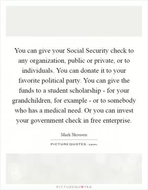 You can give your Social Security check to any organization, public or private, or to individuals. You can donate it to your favorite political party. You can give the funds to a student scholarship - for your grandchildren, for example - or to somebody who has a medical need. Or you can invest your government check in free enterprise Picture Quote #1