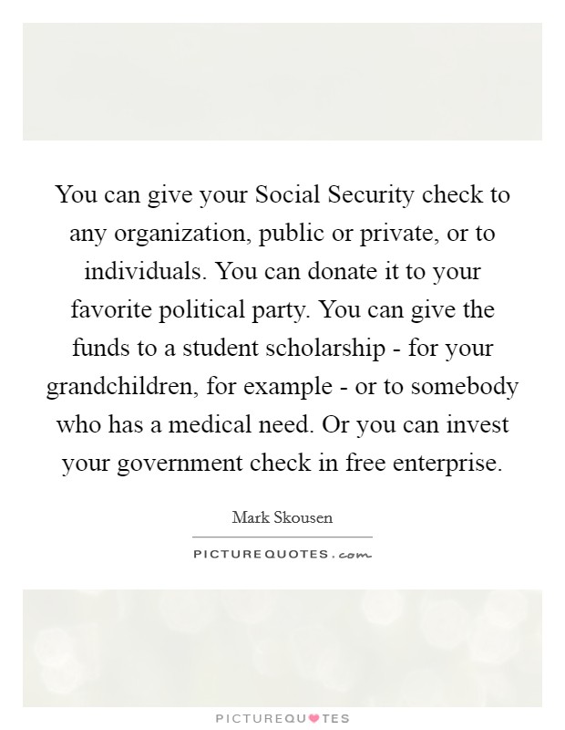 You can give your Social Security check to any organization, public or private, or to individuals. You can donate it to your favorite political party. You can give the funds to a student scholarship - for your grandchildren, for example - or to somebody who has a medical need. Or you can invest your government check in free enterprise Picture Quote #1