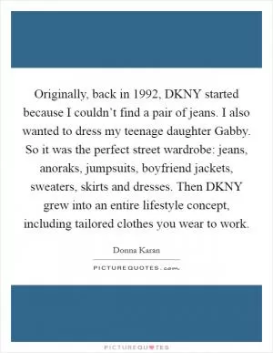 Originally, back in 1992, DKNY started because I couldn’t find a pair of jeans. I also wanted to dress my teenage daughter Gabby. So it was the perfect street wardrobe: jeans, anoraks, jumpsuits, boyfriend jackets, sweaters, skirts and dresses. Then DKNY grew into an entire lifestyle concept, including tailored clothes you wear to work Picture Quote #1