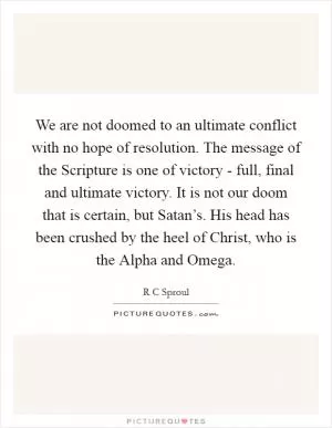 We are not doomed to an ultimate conflict with no hope of resolution. The message of the Scripture is one of victory - full, final and ultimate victory. It is not our doom that is certain, but Satan’s. His head has been crushed by the heel of Christ, who is the Alpha and Omega Picture Quote #1