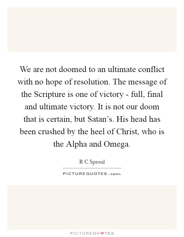 We are not doomed to an ultimate conflict with no hope of resolution. The message of the Scripture is one of victory - full, final and ultimate victory. It is not our doom that is certain, but Satan's. His head has been crushed by the heel of Christ, who is the Alpha and Omega Picture Quote #1