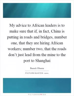 My advice to African leaders is to make sure that if, in fact, China is putting in roads and bridges, number one, that they are hiring African workers; number two, that the roads don’t just lead from the mine to the port to Shanghai Picture Quote #1