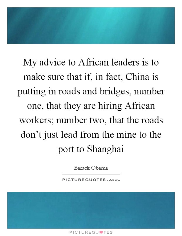 My advice to African leaders is to make sure that if, in fact, China is putting in roads and bridges, number one, that they are hiring African workers; number two, that the roads don't just lead from the mine to the port to Shanghai Picture Quote #1
