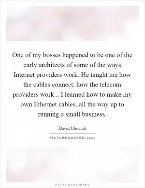 One of my bosses happened to be one of the early architects of some of the ways Internet providers work. He taught me how the cables connect, how the telecom providers work... I learned how to make my own Ethernet cables, all the way up to running a small business Picture Quote #1