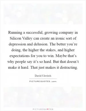 Running a successful, growing company in Silicon Valley can create an ironic sort of depression and delusion. The better you’re doing, the higher the stakes, and higher expectations for you to win. Maybe that’s why people say it’s so hard. But that doesn’t make it hard. That just makes it distracting Picture Quote #1