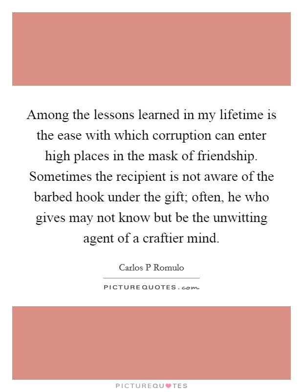 Among the lessons learned in my lifetime is the ease with which corruption can enter high places in the mask of friendship. Sometimes the recipient is not aware of the barbed hook under the gift; often, he who gives may not know but be the unwitting agent of a craftier mind Picture Quote #1