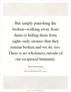 But simply punishing the broken--walking away from them or hiding them from sight--only ensures that they remain broken and we do, too. There is no wholeness outside of our reciprocal humanity Picture Quote #1