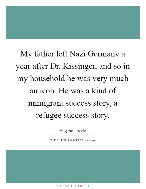 My father left Nazi Germany a year after Dr. Kissinger, and so in my household he was very much an icon. He was a kind of immigrant success story, a refugee success story Picture Quote #1
