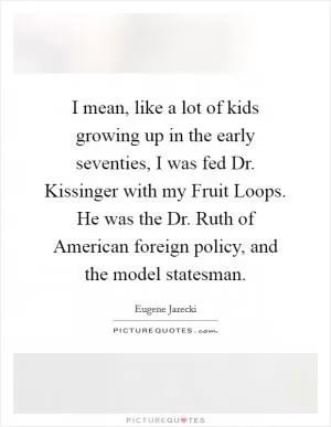 I mean, like a lot of kids growing up in the early seventies, I was fed Dr. Kissinger with my Fruit Loops. He was the Dr. Ruth of American foreign policy, and the model statesman Picture Quote #1