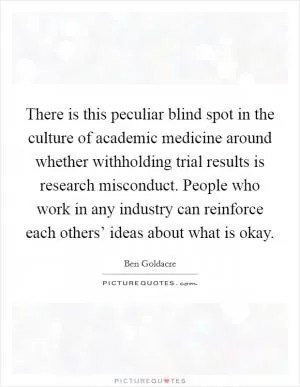 There is this peculiar blind spot in the culture of academic medicine around whether withholding trial results is research misconduct. People who work in any industry can reinforce each others’ ideas about what is okay Picture Quote #1