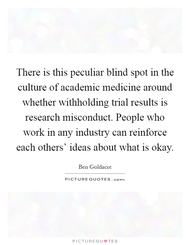 There is this peculiar blind spot in the culture of academic medicine around whether withholding trial results is research misconduct. People who work in any industry can reinforce each others' ideas about what is okay Picture Quote #1