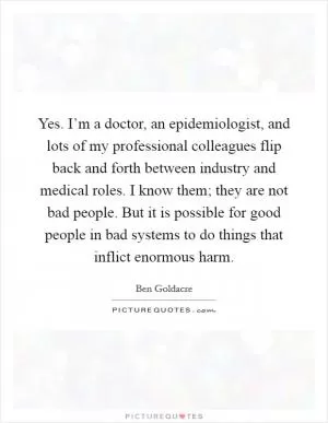 Yes. I’m a doctor, an epidemiologist, and lots of my professional colleagues flip back and forth between industry and medical roles. I know them; they are not bad people. But it is possible for good people in bad systems to do things that inflict enormous harm Picture Quote #1