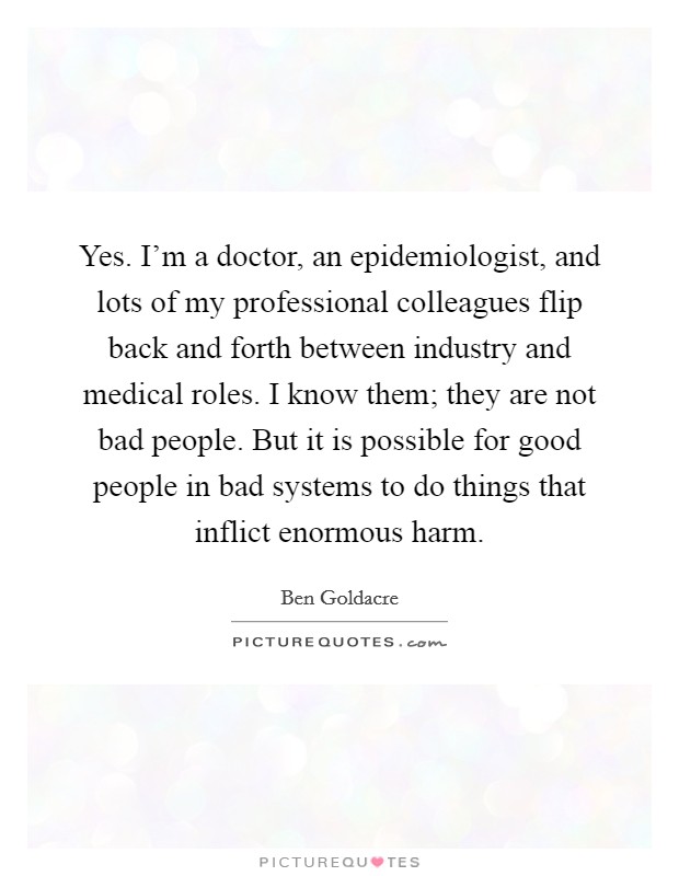 Yes. I'm a doctor, an epidemiologist, and lots of my professional colleagues flip back and forth between industry and medical roles. I know them; they are not bad people. But it is possible for good people in bad systems to do things that inflict enormous harm Picture Quote #1