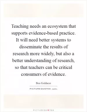 Teaching needs an ecosystem that supports evidence-based practice. It will need better systems to disseminate the results of research more widely, but also a better understanding of research, so that teachers can be critical consumers of evidence Picture Quote #1