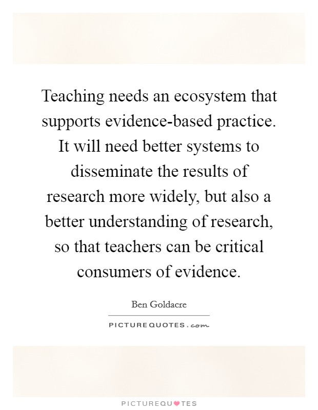 Teaching needs an ecosystem that supports evidence-based practice. It will need better systems to disseminate the results of research more widely, but also a better understanding of research, so that teachers can be critical consumers of evidence Picture Quote #1
