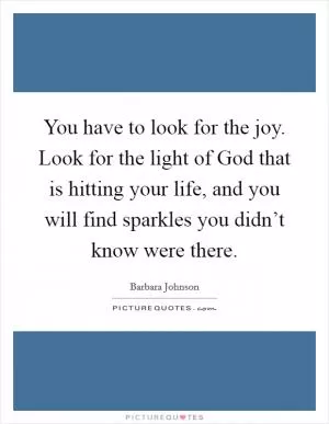 You have to look for the joy. Look for the light of God that is hitting your life, and you will find sparkles you didn’t know were there Picture Quote #1