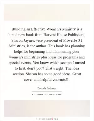 Building an Effective Women’s Ministry is a brand new book from Harvest House Publishers. Sharon Jaynes, vice president of Proverbs 31 Ministries, is the author. This book has planning helps for beginning and maintaining your women’s ministries plus ideas for programs and special events. You know which section I turned to first, don’t you? That’s right. The idea section. Sharon has some good ideas. Great cover and helpful contents!!! Picture Quote #1