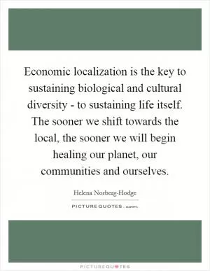 Economic localization is the key to sustaining biological and cultural diversity - to sustaining life itself. The sooner we shift towards the local, the sooner we will begin healing our planet, our communities and ourselves Picture Quote #1