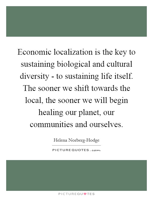 Economic localization is the key to sustaining biological and cultural diversity - to sustaining life itself. The sooner we shift towards the local, the sooner we will begin healing our planet, our communities and ourselves Picture Quote #1