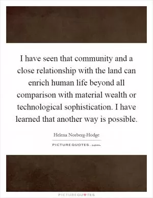 I have seen that community and a close relationship with the land can enrich human life beyond all comparison with material wealth or technological sophistication. I have learned that another way is possible Picture Quote #1