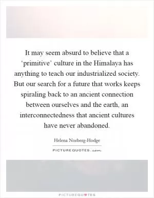It may seem absurd to believe that a ‘primitive’ culture in the Himalaya has anything to teach our industrialized society. But our search for a future that works keeps spiraling back to an ancient connection between ourselves and the earth, an interconnectedness that ancient cultures have never abandoned Picture Quote #1