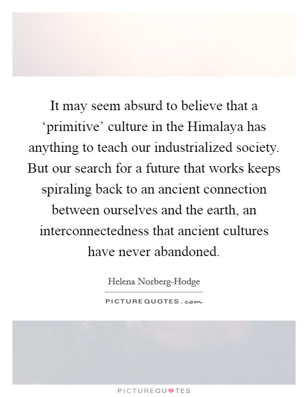 It may seem absurd to believe that a ‘primitive' culture in the Himalaya has anything to teach our industrialized society. But our search for a future that works keeps spiraling back to an ancient connection between ourselves and the earth, an interconnectedness that ancient cultures have never abandoned Picture Quote #1