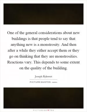 One of the general considerations about new buildings is that people tend to say that anything new is a monstrosity. And then after a while they either accept them or they go on thinking that they are monstrosities. Reactions vary. This depends to some extent on the quality of the building Picture Quote #1