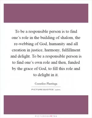 To be a responsible person is to find one’s role in the building of shalom, the re-webbing of God, humanity and all creation in justice, harmony, fulfillment and delight. To be a responsible person is to find one’s own role and then, funded by the grace of God, to fill this role and to delight in it Picture Quote #1