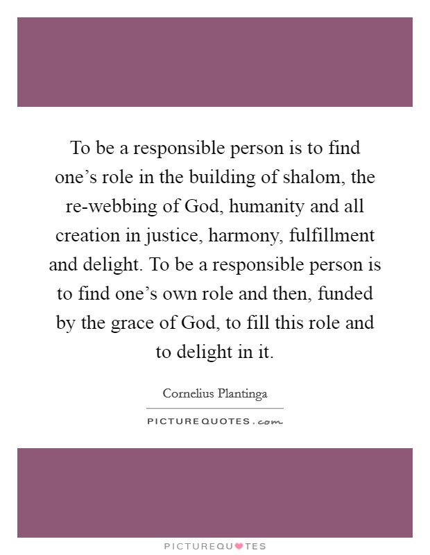 To be a responsible person is to find one's role in the building of shalom, the re-webbing of God, humanity and all creation in justice, harmony, fulfillment and delight. To be a responsible person is to find one's own role and then, funded by the grace of God, to fill this role and to delight in it Picture Quote #1