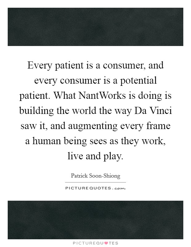 Every patient is a consumer, and every consumer is a potential patient. What NantWorks is doing is building the world the way Da Vinci saw it, and augmenting every frame a human being sees as they work, live and play Picture Quote #1