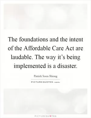The foundations and the intent of the Affordable Care Act are laudable. The way it’s being implemented is a disaster Picture Quote #1