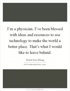 I’m a physician. I’ve been blessed with ideas and resources to use technology to make the world a better place. That’s what I would like to leave behind Picture Quote #1