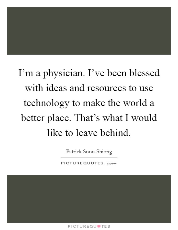 I'm a physician. I've been blessed with ideas and resources to use technology to make the world a better place. That's what I would like to leave behind Picture Quote #1
