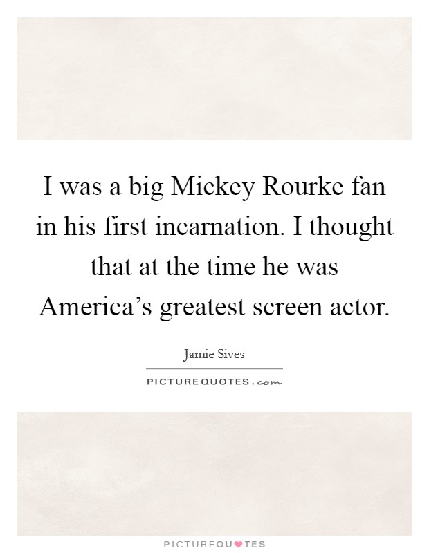 I was a big Mickey Rourke fan in his first incarnation. I thought that at the time he was America's greatest screen actor Picture Quote #1