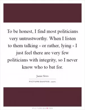 To be honest, I find most politicians very untrustworthy. When I listen to them talking - or rather, lying - I just feel there are very few politicians with integrity, so I never know who to bat for Picture Quote #1