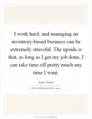 I work hard, and managing an inventory-based business can be extremely stressful. The upside is that, as long as I get my job done, I can take time off pretty much any time I want Picture Quote #1