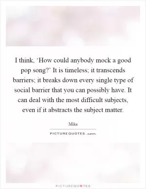 I think, ‘How could anybody mock a good pop song?’ It is timeless; it transcends barriers; it breaks down every single type of social barrier that you can possibly have. It can deal with the most difficult subjects, even if it abstracts the subject matter Picture Quote #1