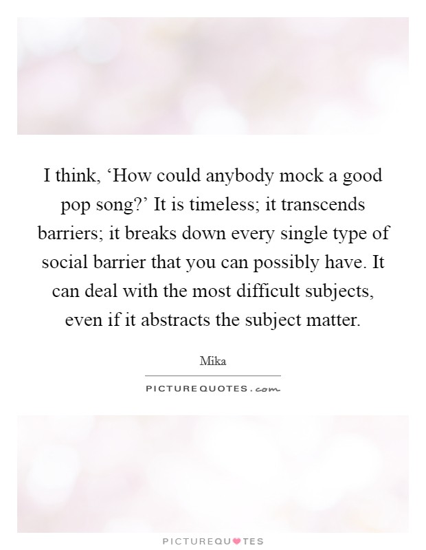 I think, ‘How could anybody mock a good pop song?' It is timeless; it transcends barriers; it breaks down every single type of social barrier that you can possibly have. It can deal with the most difficult subjects, even if it abstracts the subject matter Picture Quote #1