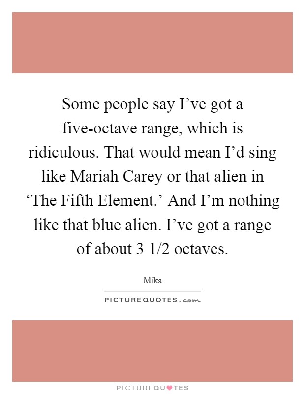 Some people say I've got a five-octave range, which is ridiculous. That would mean I'd sing like Mariah Carey or that alien in ‘The Fifth Element.' And I'm nothing like that blue alien. I've got a range of about 3 1/2 octaves Picture Quote #1