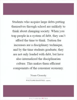Students who acquire large debts putting themselves through school are unlikely to think about changing society. When you trap people in a system of debt, they can’t afford the time to think. Tuition fee increases are a disciplinary technique, and by the time students graduate, they are not only loaded with debt, but have also internalized the disciplinarian culture. This makes them efficient components of the consumer economy Picture Quote #1