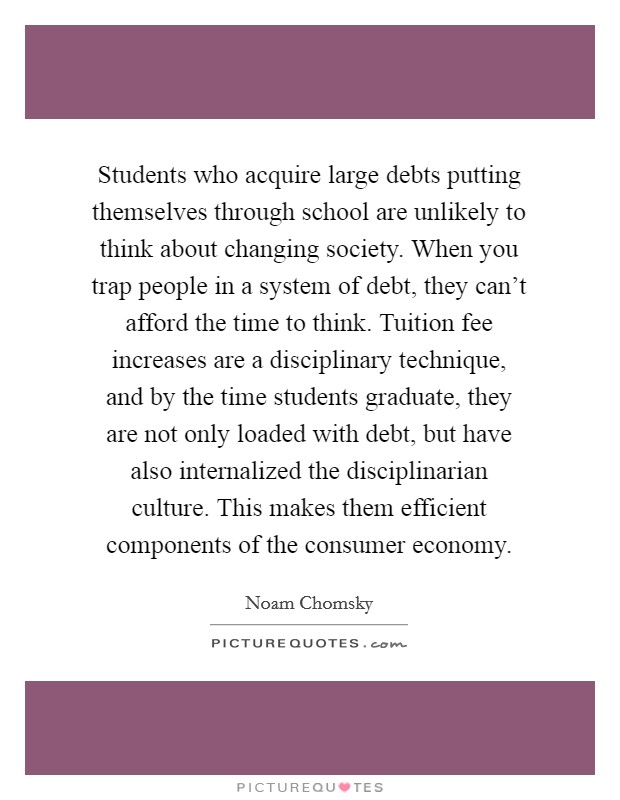 Students who acquire large debts putting themselves through school are unlikely to think about changing society. When you trap people in a system of debt, they can't afford the time to think. Tuition fee increases are a disciplinary technique, and by the time students graduate, they are not only loaded with debt, but have also internalized the disciplinarian culture. This makes them efficient components of the consumer economy Picture Quote #1
