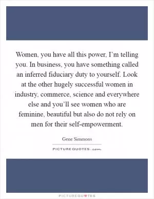 Women, you have all this power, I’m telling you. In business, you have something called an inferred fiduciary duty to yourself. Look at the other hugely successful women in industry, commerce, science and everywhere else and you’ll see women who are feminine, beautiful but also do not rely on men for their self-empowerment Picture Quote #1