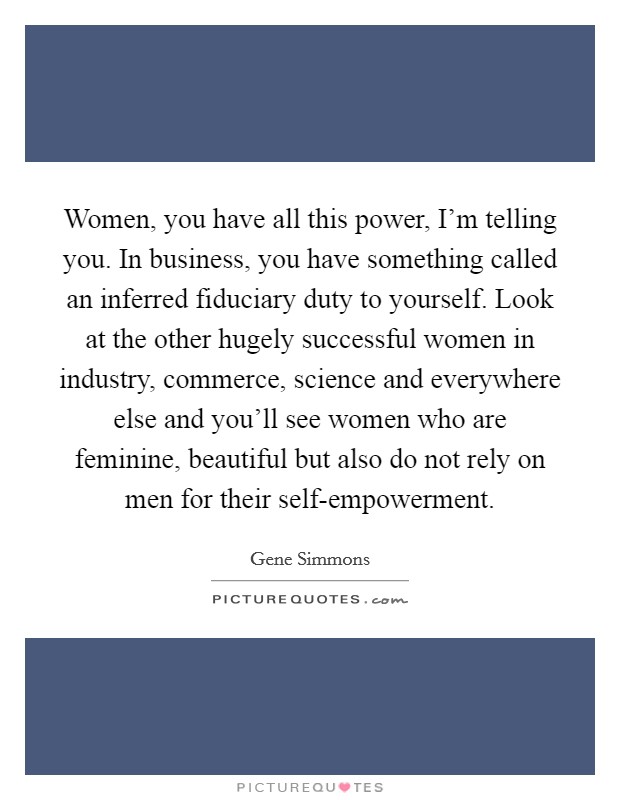 Women, you have all this power, I'm telling you. In business, you have something called an inferred fiduciary duty to yourself. Look at the other hugely successful women in industry, commerce, science and everywhere else and you'll see women who are feminine, beautiful but also do not rely on men for their self-empowerment Picture Quote #1