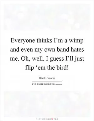 Everyone thinks I’m a wimp and even my own band hates me. Oh, well. I guess I’ll just flip ‘em the bird! Picture Quote #1
